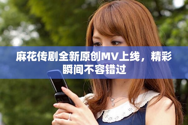 麻花傳劇全新原創(chuàng)MV上線，精彩瞬間不容錯(cuò)過(guò)