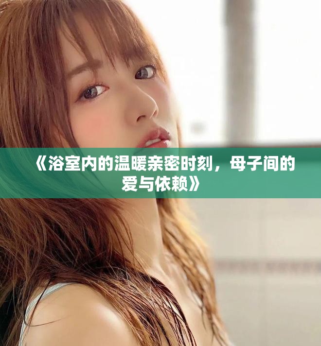 《浴室內(nèi)的溫暖親密時(shí)刻，母子間的愛(ài)與依賴》