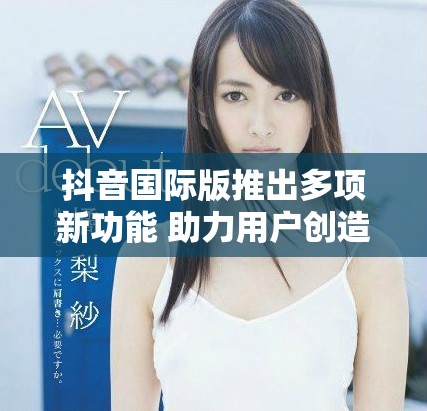 抖音國(guó)際版推出多項(xiàng)新功能 助力用戶創(chuàng)造精彩內(nèi)容