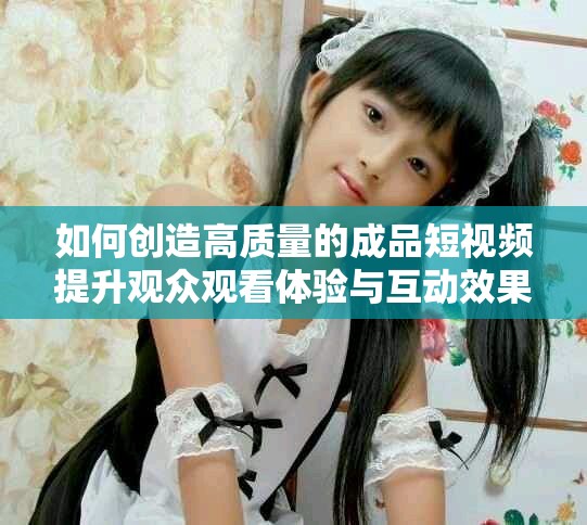 如何創(chuàng)造高質(zhì)量的成品短視頻提升觀眾觀看體驗與互動效果