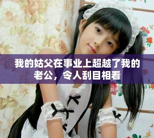 我的姑父在事業(yè)上超越了我的老公，令人刮目相看