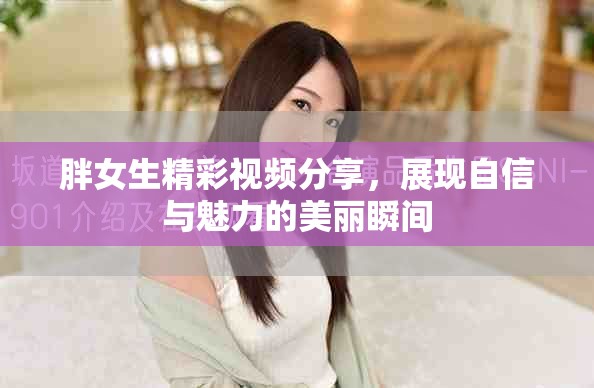 胖女生精彩視頻分享，展現(xiàn)自信與魅力的美麗瞬間