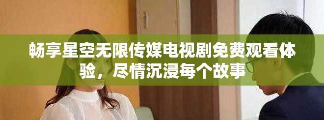 暢享星空無限傳媒電視劇免費(fèi)觀看體驗(yàn)，盡情沉浸每個故事