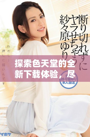 探索色天堂的全新下載體驗(yàn)，盡享無(wú)限精彩與樂(lè)趣