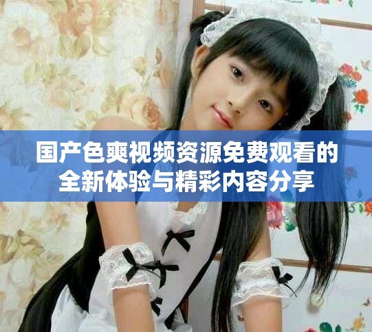 國(guó)產(chǎn)色爽視頻資源免費(fèi)觀看的全新體驗(yàn)與精彩內(nèi)容分享