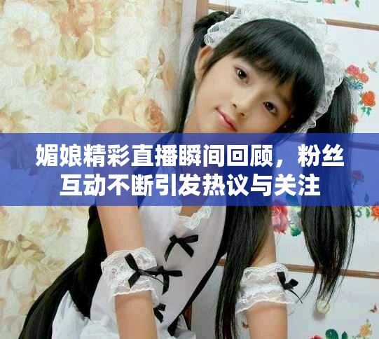 媚娘精彩直播瞬間回顧，粉絲互動不斷引發(fā)熱議與關(guān)注