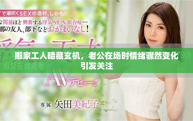 搬家工人暗藏玄機，老公在場時情緒驟然變化引發(fā)關注