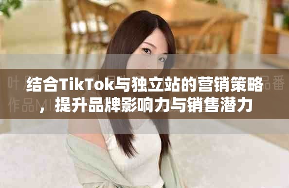 結(jié)合TikTok與獨(dú)立站的營(yíng)銷策略，提升品牌影響力與銷售潛力