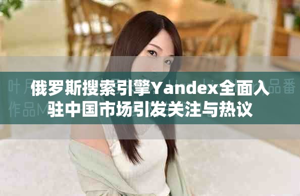 俄羅斯搜索引擎Yandex全面入駐中國市場引發(fā)關(guān)注與熱議